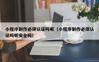鸡西小程序制作必须认证吗呢（小程序制作必须认证吗呢安全吗）