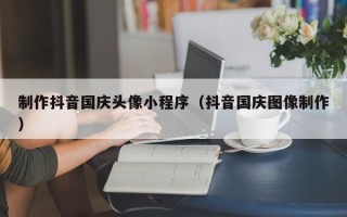 鸡西制作抖音国庆头像小程序（抖音国庆图像制作）