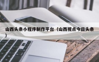 鸡西山西头条小程序制作平台（山西视点今日头条）